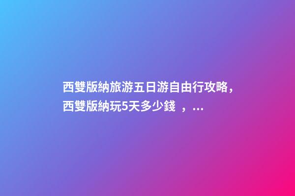 西雙版納旅游五日游自由行攻略，西雙版納玩5天多少錢，親身經(jīng)歷